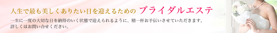 最良の美しさで迎えるためのブライダルエステ 一生に一度の最良な日をベストな状態で迎えられるよう、精一杯お手伝いさせていただきます。詳しくはお問い合わせ下さい。